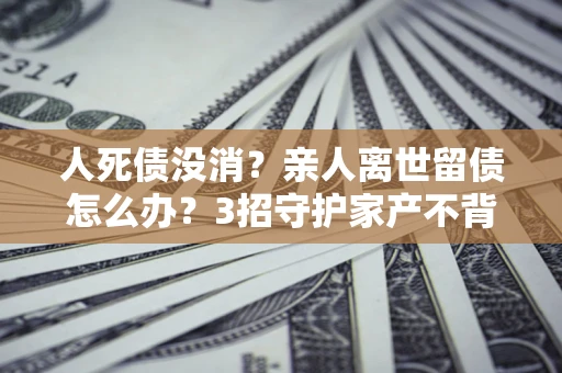 北京人死债没消？亲人离世留债怎么办？3招守护家产不背锅