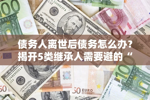 北京债务人离世后债务怎么办？揭开5类继承人需要避的“坑”